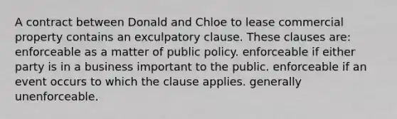 A contract between Donald and Chloe to lease commercial property contains an exculpatory clause. These clauses are: enforceable as a matter of public policy. enforceable if either party is in a business important to the public. enforceable if an event occurs to which the clause applies. generally unenforceable.