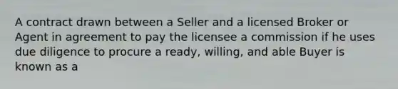 A contract drawn between a Seller and a licensed Broker or Agent in agreement to pay the licensee a commission if he uses due diligence to procure a ready, willing, and able Buyer is known as a