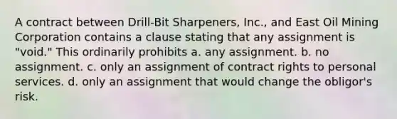 A contract between Drill-Bit Sharpeners, Inc., and East Oil Mining Corporation contains a clause stating that any assignment is "void." This ordinarily prohibits a. any assignment. b. no assignment. c. only an assignment of contract rights to personal services. d. only an assignment that would change the obligor's risk.