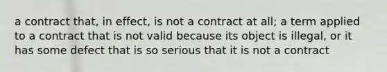 a contract that, in effect, is not a contract at all; a term applied to a contract that is not valid because its object is illegal, or it has some defect that is so serious that it is not a contract