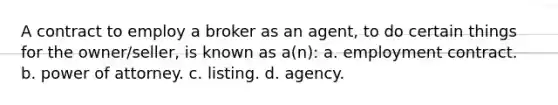 A contract to employ a broker as an agent, to do certain things for the owner/seller, is known as a(n): a. employment contract. b. power of attorney. c. listing. d. agency.