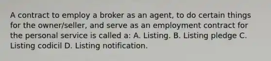 A contract to employ a broker as an agent, to do certain things for the owner/seller, and serve as an employment contract for the personal service is called a: A. Listing. B. Listing pledge C. Listing codicil D. Listing notification.