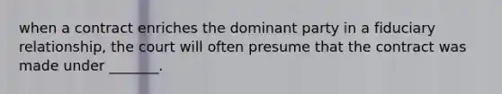 when a contract enriches the dominant party in a fiduciary relationship, the court will often presume that the contract was made under _______.