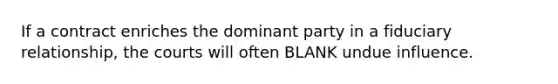 If a contract enriches the dominant party in a fiduciary relationship, the courts will often BLANK undue influence.