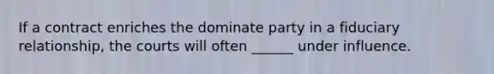 If a contract enriches the dominate party in a fiduciary relationship, the courts will often ______ under influence.