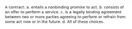 A contract: a. entails a nonbinding promise to act. b. consists of an offer to perform a service. c. is a legally binding agreement between two or more parties agreeing to perform or refrain from some act now or in the future. d. All of these choices.