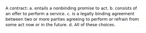 A contract: a. entails a nonbinding promise to act. b. consists of an offer to perform a service. c. is a legally binding agreement between two or more parties agreeing to perform or refrain from some act now or in the future. d. All of these choices.