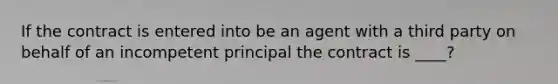 If the contract is entered into be an agent with a third party on behalf of an incompetent principal the contract is ____?