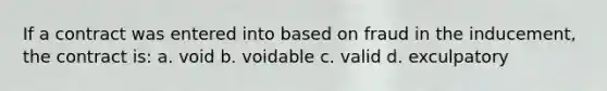 If a contract was entered into based on fraud in the inducement, the contract is: a. void b. voidable c. valid d. exculpatory