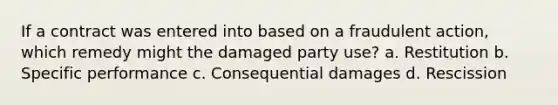 If a contract was entered into based on a fraudulent action, which remedy might the damaged party use? a. Restitution b. Specific performance c. Consequential damages d. Rescission