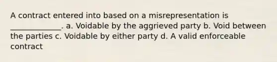 A contract entered into based on a misrepresentation is _____________. a. Voidable by the aggrieved party b. Void between the parties c. Voidable by either party d. A valid enforceable contract