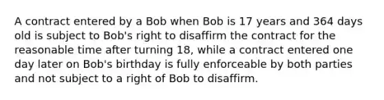 A contract entered by a Bob when Bob is 17 years and 364 days old is subject to Bob's right to disaffirm the contract for the reasonable time after turning 18, while a contract entered one day later on Bob's birthday is fully enforceable by both parties and not subject to a right of Bob to disaffirm.