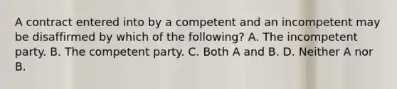 A contract entered into by a competent and an incompetent may be disaffirmed by which of the following? A. The incompetent party. B. The competent party. C. Both A and B. D. Neither A nor B.