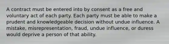 A contract must be entered into by consent as a free and voluntary act of each party. Each party must be able to make a prudent and knowledgeable decision without undue influence. A mistake, misrepresentation, fraud, undue influence, or duress would deprive a person of that ability.