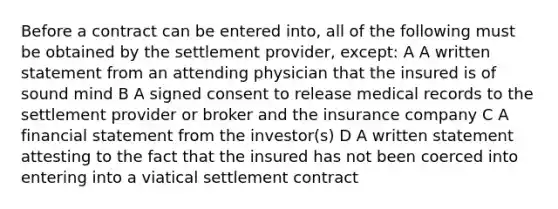 Before a contract can be entered into, all of the following must be obtained by the settlement provider, except: A A written statement from an attending physician that the insured is of sound mind B A signed consent to release medical records to the settlement provider or broker and the insurance company C A financial statement from the investor(s) D A written statement attesting to the fact that the insured has not been coerced into entering into a viatical settlement contract