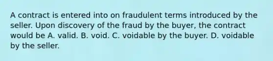 A contract is entered into on fraudulent terms introduced by the seller. Upon discovery of the fraud by the buyer, the contract would be A. valid. B. void. C. voidable by the buyer. D. voidable by the seller.