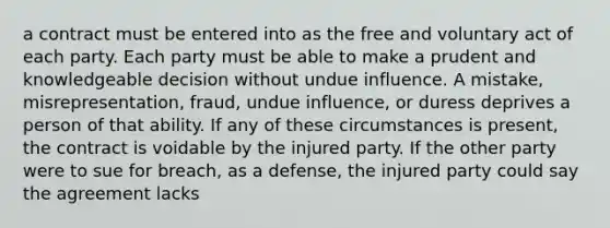 a contract must be entered into as the free and voluntary act of each party. Each party must be able to make a prudent and knowledgeable decision without undue influence. A mistake, misrepresentation, fraud, undue influence, or duress deprives a person of that ability. If any of these circumstances is present, the contract is voidable by the injured party. If the other party were to sue for breach, as a defense, the injured party could say the agreement lacks