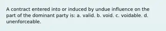 A contract entered into or induced by undue influence on the part of the dominant party is: a. valid. b. void. c. voidable. d. unenforceable.