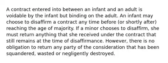 A contract entered into between an infant and an adult is voidable by the infant but binding on the adult. An infant may choose to disaffirm a contract any time before (or shortly after) reaching the age of majority. If a minor chooses to disaffirm, she must return anything that she received under the contract that still remains at the time of disaffirmance. However, there is no obligation to return any party of the consideration that has been squandered, wasted or negligently destroyed.