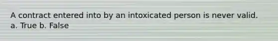 A contract entered into by an intoxicated person is never valid. a. True b. False