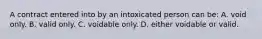 A contract entered into by an intoxicated person can be: A. void only. B. valid only. C. voidable only. D. either voidable or valid.