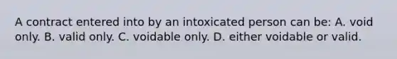 A contract entered into by an intoxicated person can be: A. void only. B. valid only. C. voidable only. D. either voidable or valid.