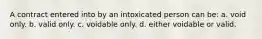 A contract entered into by an intoxicated person can be: a. void only. b. valid only. c. voidable only. d. either voidable or valid.