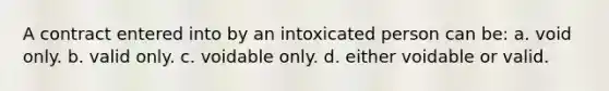 A contract entered into by an intoxicated person can be: a. void only. b. valid only. c. voidable only. d. either voidable or valid.