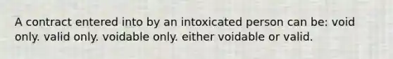 A contract entered into by an intoxicated person can be: void only. valid only. voidable only. either voidable or valid.