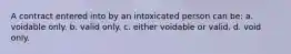 A contract entered into by an intoxicated person can be: a. voidable only. b. valid only. c. either voidable or valid. d. void only.