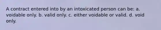 A contract entered into by an intoxicated person can be: a. voidable only. b. valid only. c. either voidable or valid. d. void only.