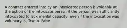 A contract entered into by an intoxicated person is voidable at the option of the intoxicate person if the person was sufficiently intoxicated to lack mental capacity, even if the intoxication was voluntary. a. True b. False