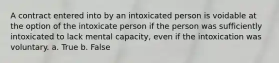 A contract entered into by an intoxicated person is voidable at the option of the intoxicate person if the person was sufficiently intoxicated to lack mental capacity, even if the intoxication was voluntary. a. True b. False