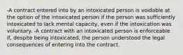 -A contract entered into by an intoxicated person is voidable at the option of the intoxicated person if the person was sufficiently intoxicated to lack mental capacity, even if the intoxication was voluntary. -A contract with an intoxicated person is enforceable if, despite being intoxicated, the person understood the legal consequences of entering into the contract.