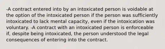 -A contract entered into by an intoxicated person is voidable at the option of the intoxicated person if the person was sufficiently intoxicated to lack mental capacity, even if the intoxication was voluntary. -A contract with an intoxicated person is enforceable if, despite being intoxicated, the person understood the legal consequences of entering into the contract.