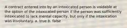 A contract entered into by an intoxicated person is voidable at the option of the intoxicated person if the person was sufficiently intoxicated to lack mental capacity, but only if the intoxication was involuntary. a. true b. false