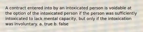 A contract entered into by an intoxicated person is voidable at the option of the intoxicated person if the person was sufficiently intoxicated to lack mental capacity, but only if the intoxication was involuntary. a. true b. false