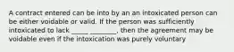 A contract entered can be into by an an intoxicated person can be either voidable or valid. If the person was sufficiently intoxicated to lack _____ ________, then the agreement may be voidable even if the intoxication was purely voluntary