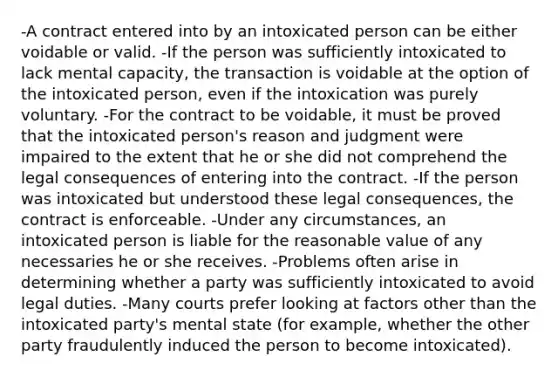 -A contract entered into by an intoxicated person can be either voidable or valid. -If the person was sufficiently intoxicated to lack mental capacity, the transaction is voidable at the option of the intoxicated person, even if the intoxication was purely voluntary. -For the contract to be voidable, it must be proved that the intoxicated person's reason and judgment were impaired to the extent that he or she did not comprehend the legal consequences of entering into the contract. -If the person was intoxicated but understood these legal consequences, the contract is enforceable. -Under any circumstances, an intoxicated person is liable for the reasonable value of any necessaries he or she receives. -Problems often arise in determining whether a party was sufficiently intoxicated to avoid legal duties. -Many courts prefer looking at factors other than the intoxicated party's mental state (for example, whether the other party fraudulently induced the person to become intoxicated).