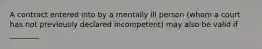 A contract entered into by a mentally ill person (whom a court has not previously declared incompetent) may also be valid if ________