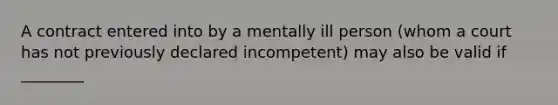 A contract entered into by a mentally ill person (whom a court has not previously declared incompetent) may also be valid if ________