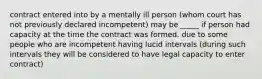 contract entered into by a mentally ill person (whom court has not previously declared incompetent) may be _____ if person had capacity at the time the contract was formed. due to some people who are incompetent having lucid intervals (during such intervals they will be considered to have legal capacity to enter contract)