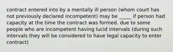 contract entered into by a mentally ill person (whom court has not previously declared incompetent) may be _____ if person had capacity at the time the contract was formed. due to some people who are incompetent having lucid intervals (during such intervals they will be considered to have legal capacity to enter contract)