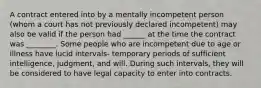 A contract entered into by a mentally incompetent person (whom a court has not previously declared incompetent) may also be valid if the person had ______ at the time the contract was ________. Some people who are incompetent due to age or illness have lucid intervals- temporary periods of sufficient intelligence, judgment, and will. During such intervals, they will be considered to have legal capacity to enter into contracts.