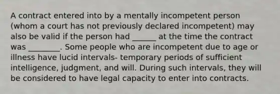 A contract entered into by a mentally incompetent person (whom a court has not previously declared incompetent) may also be valid if the person had ______ at the time the contract was ________. Some people who are incompetent due to age or illness have lucid intervals- temporary periods of sufficient intelligence, judgment, and will. During such intervals, they will be considered to have legal capacity to enter into contracts.