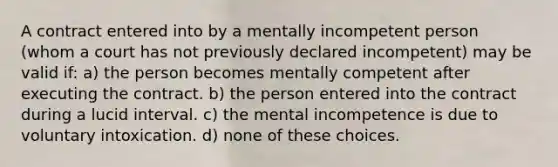 A contract entered into by a mentally incompetent person (whom a court has not previously declared incompetent) may be valid if: a) the person becomes mentally competent after executing the contract. b) the person entered into the contract during a lucid interval. c) the mental incompetence is due to voluntary intoxication. d) none of these choices.