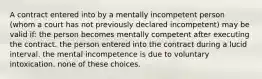 A contract entered into by a mentally incompetent person (whom a court has not previously declared incompetent) may be valid if: the person becomes mentally competent after executing the contract. the person entered into the contract during a lucid interval. the mental incompetence is due to voluntary intoxication. none of these choices.