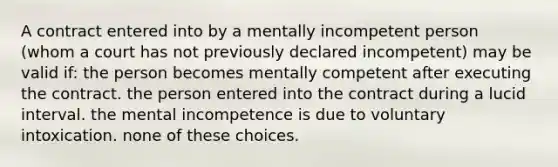 A contract entered into by a mentally incompetent person (whom a court has not previously declared incompetent) may be valid if: the person becomes mentally competent after executing the contract. the person entered into the contract during a lucid interval. the mental incompetence is due to voluntary intoxication. none of these choices.