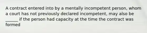 A contract entered into by a mentally incompetent person, whom a court has not previously declared incompetent, may also be ______ if the person had capacity at the time the contract was formed