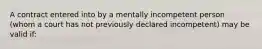 A contract entered into by a mentally incompetent person (whom a court has not previously declared incompetent) may be valid if: